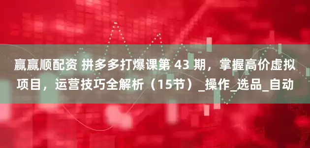 赢赢顺配资 拼多多打爆课第 43 期，掌握高价虚拟项目，运营技巧全解析（15节）_操作_选品_自动
