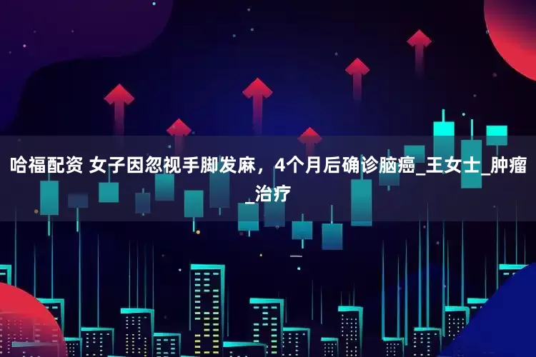 哈福配资 女子因忽视手脚发麻，4个月后确诊脑癌_王女士_肿瘤_治疗