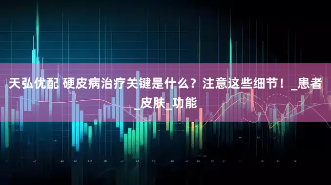 天弘优配 硬皮病治疗关键是什么？注意这些细节！_患者_皮肤_功能