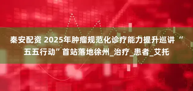 秦安配资 2025年肿瘤规范化诊疗能力提升巡讲 “五五行动”首站落地徐州_治疗_患者_艾托