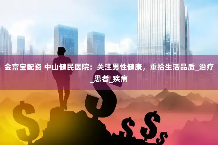 金富宝配资 中山健民医院：关注男性健康，重拾生活品质_治疗_患者_疾病