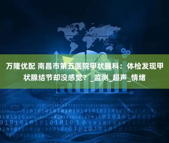万隆优配 南昌市第五医院甲状腺科：体检发现甲状腺结节却没感觉？_监测_超声_情绪