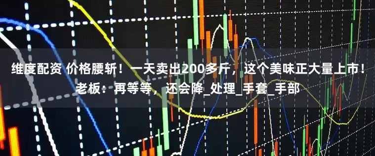 维度配资 价格腰斩！一天卖出200多斤，这个美味正大量上市！老板：再等等，还会降_处理_手套_手部