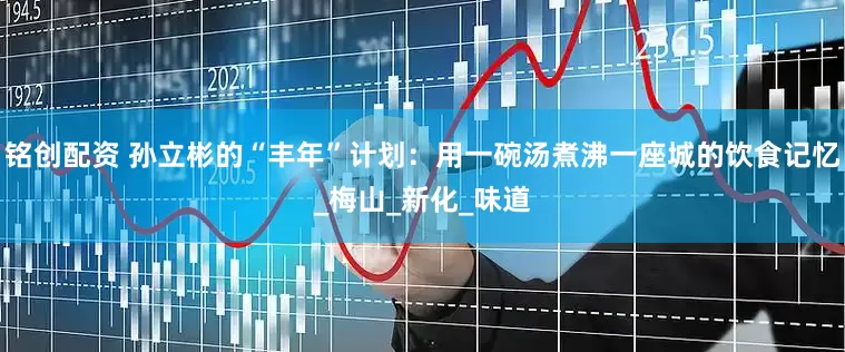 铭创配资 孙立彬的“丰年”计划：用一碗汤煮沸一座城的饮食记忆_梅山_新化_味道