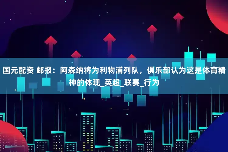 国元配资 邮报：阿森纳将为利物浦列队，俱乐部认为这是体育精神的体现_英超_联赛_行为