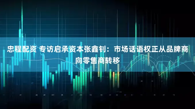 忠程配资 专访启承资本张鑫钊：市场话语权正从品牌商向零售商转移
