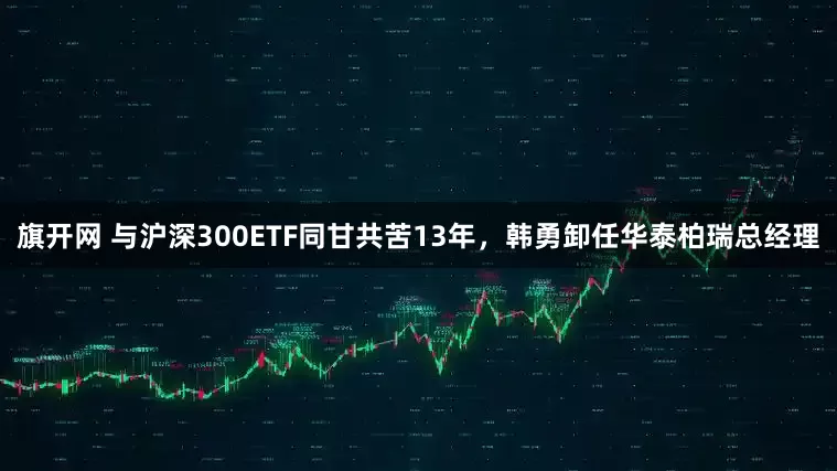 旗开网 与沪深300ETF同甘共苦13年，韩勇卸任华泰柏瑞总经理