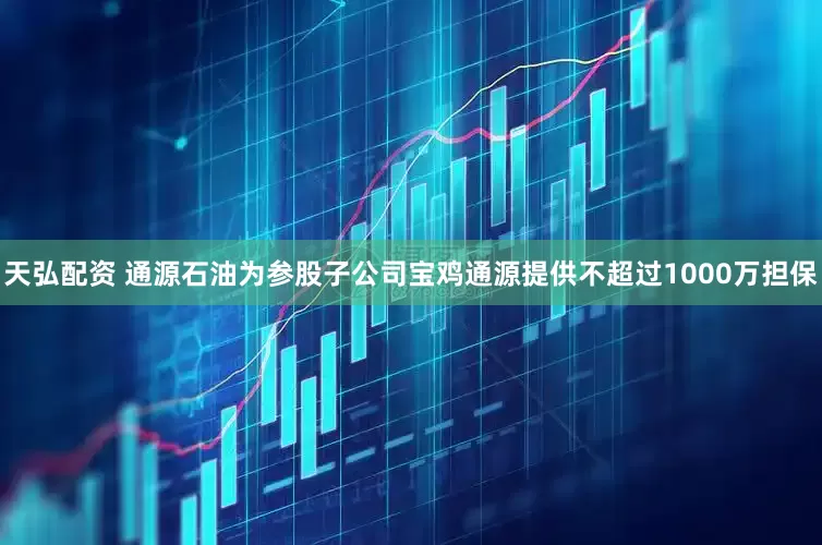 天弘配资 通源石油为参股子公司宝鸡通源提供不超过1000万担保