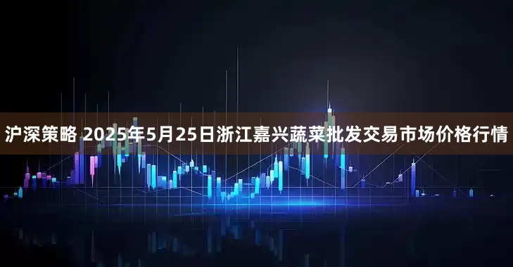沪深策略 2025年5月25日浙江嘉兴蔬菜批发交易市场价格行情