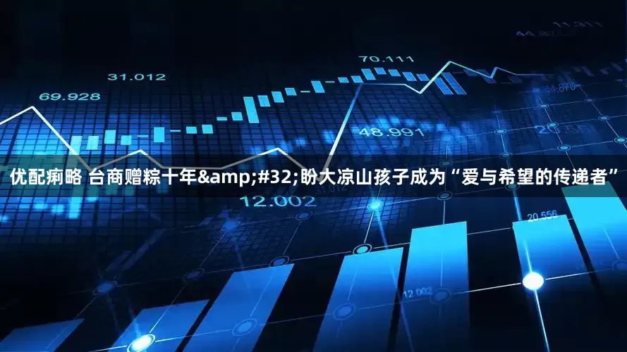 优配痢略 台商赠粽十年&#32;盼大凉山孩子成为“爱与希望的传递者”