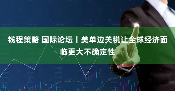 钱程策略 国际论坛丨美单边关税让全球经济面临更大不确定性