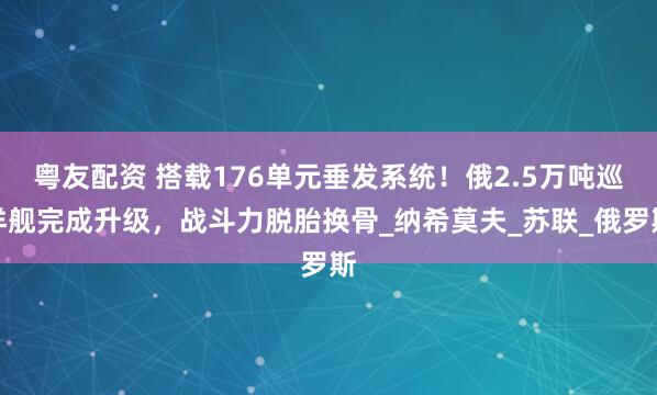 粤友配资 搭载176单元垂发系统！俄2.5万吨巡洋舰完成升级，战斗力脱胎换骨_纳希莫夫_苏联_俄罗斯