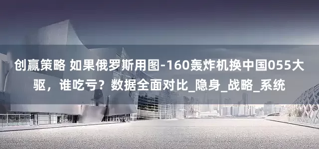 创赢策略 如果俄罗斯用图-160轰炸机换中国055大驱，谁吃亏？数据全面对比_隐身_战略_系统