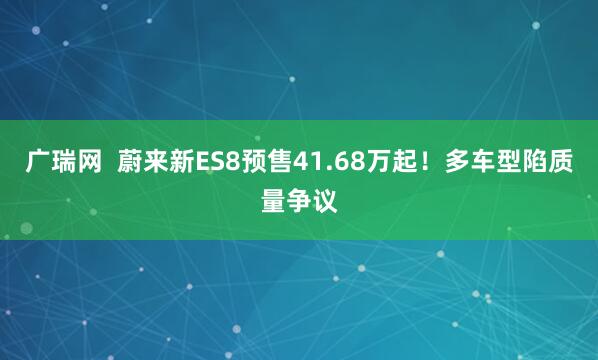 广瑞网  蔚来新ES8预售41.68万起！多车型陷质量争议