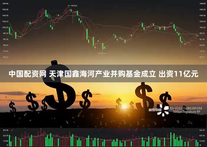 中国配资网 天津国鑫海河产业并购基金成立 出资11亿元