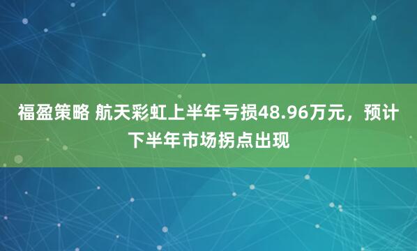 福盈策略 航天彩虹上半年亏损48.96万元，预计下半年市场拐点出现