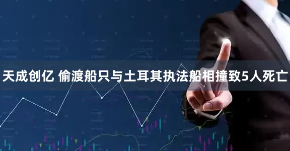 天成创亿 偷渡船只与土耳其执法船相撞致5人死亡