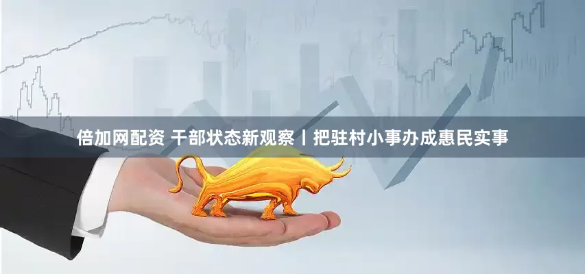 倍加网配资 干部状态新观察丨把驻村小事办成惠民实事