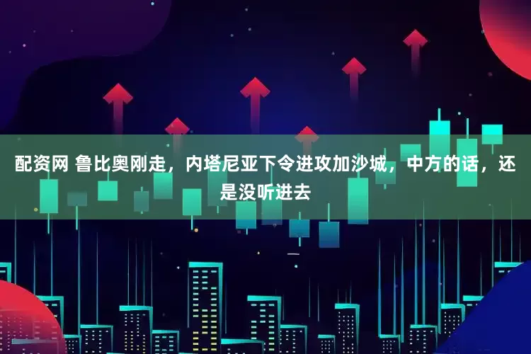 配资网 鲁比奥刚走，内塔尼亚下令进攻加沙城，中方的话，还是没听进去