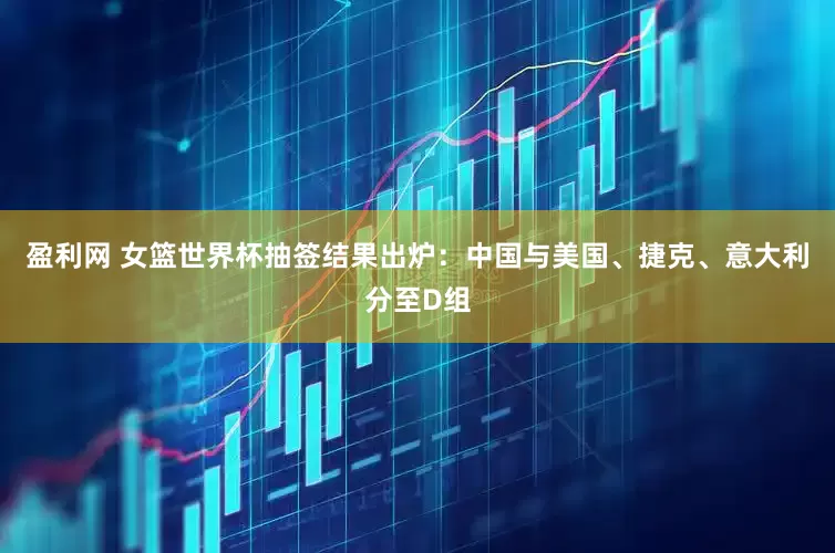 盈利网 女篮世界杯抽签结果出炉：中国与美国、捷克、意大利分至D组